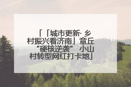 「城市更新· 乡村振兴看济南」章丘“硬核逆袭” 小山村转型网红打卡地