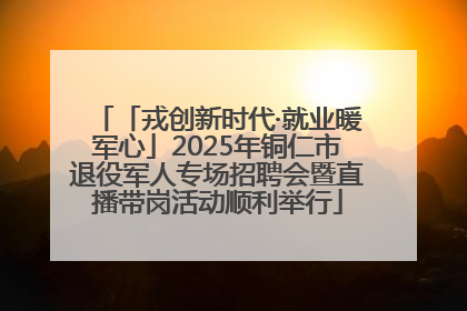 「戎创新时代·就业暖军心」2025年铜仁市退役军人专场招聘会暨直播带岗活动顺利举行