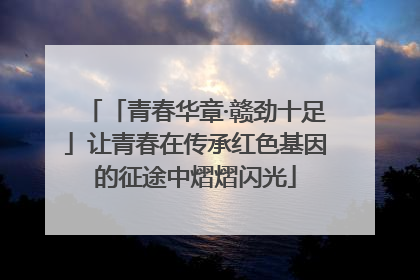 「青春华章·赣劲十足」让青春在传承红色基因的征途中熠熠闪光