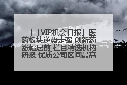 「VIP机会日报」医药板块逆势走强 创新药涨幅居前 栏目精选机构研报 优质公司区间最高涨34.9%