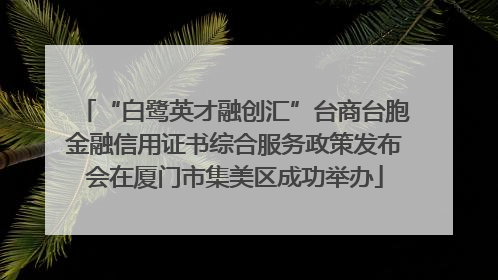 “白鹭英才融创汇”台商台胞金融信用证书综合服务政策发布会在厦门市集美区成功举办