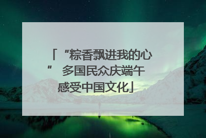 “粽香飘进我的心” 多国民众庆端午感受中国文化