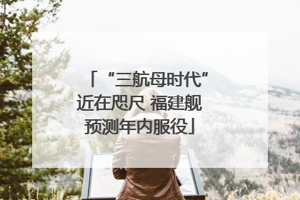 “三航母时代”近在咫尺 福建舰预测年内服役