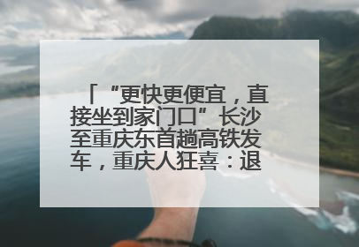 “更快更便宜，直接坐到家门口”长沙至重庆东首趟高铁发车，重庆人狂喜：退了票也要坐