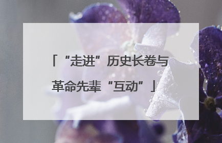 “走进”历史长卷与革命先辈“互动”