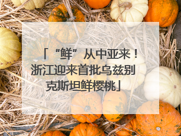 “鲜”从中亚来！浙江迎来首批乌兹别克斯坦鲜樱桃
