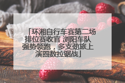 环湘自行车赛第二场排位赛收官 浏阳车队强势领跑，多支劲旅上演圈数拉锯战
