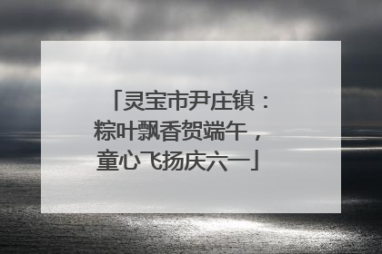 灵宝市尹庄镇：粽叶飘香贺端午，童心飞扬庆六一