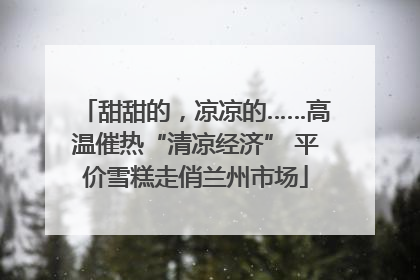 甜甜的，凉凉的……高温催热“清凉经济” 平价雪糕走俏兰州市场