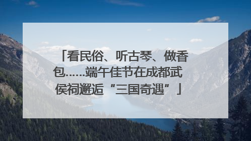 看民俗、听古琴、做香包……端午佳节在成都武侯祠邂逅“三国奇遇”