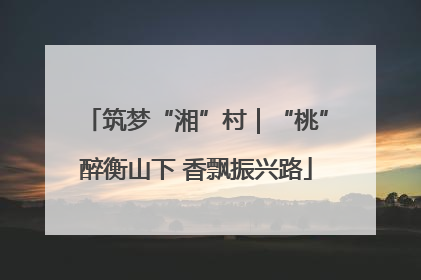 筑梦“湘”村｜“桃”醉衡山下 香飘振兴路