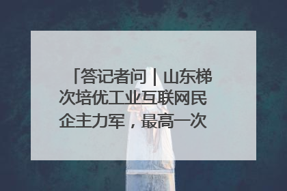 答记者问｜山东梯次培优工业互联网民企主力军，最高一次性奖补500万元