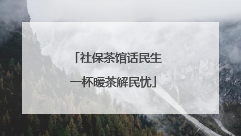 社保茶馆话民生 一杯暖茶解民忧