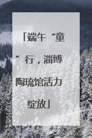 端午“童”行，淄博陶琉馆活力绽放