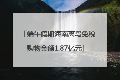 端午假期海南离岛免税购物金额1.87亿元