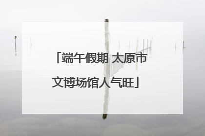 端午假期 太原市文博场馆人气旺