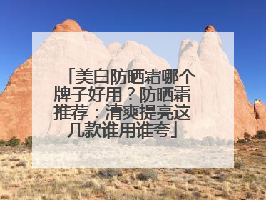 美白防晒霜哪个牌子好用？防晒霜推荐：清爽提亮这几款谁用谁夸