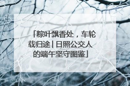 粽叶飘香处，车轮载归途│日照公交人的端午坚守图鉴