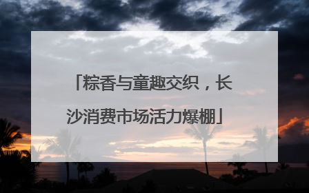 粽香与童趣交织，长沙消费市场活力爆棚