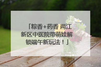 粽香+药香 两江新区中医院带萌娃解锁端午新玩法！