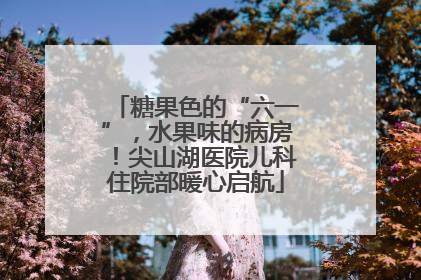 糖果色的“六一”，水果味的病房！尖山湖医院儿科住院部暖心启航