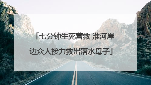 七分钟生死营救 淮河岸边众人接力救出落水母子
