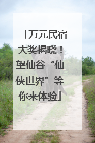 万元民宿大奖揭晓！望仙谷“仙侠世界”等你来体验