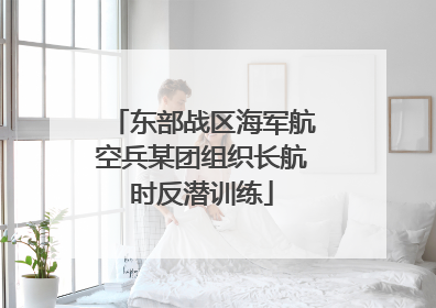 东部战区海军航空兵某团组织长航时反潜训练