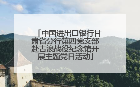 中国进出口银行甘肃省分行第四党支部赴古浪战役纪念馆开展主题党日活动