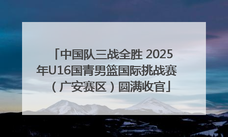中国队三战全胜 2025年U16国青男篮国际挑战赛（广安赛区）圆满收官