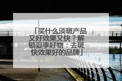 买什么淡斑产品又好效果又快？解锁夏季好物：去斑快效果好的品牌