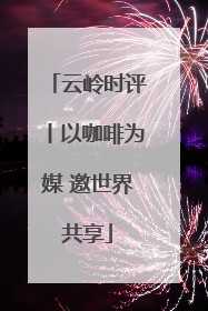云岭时评丨以咖啡为媒 邀世界共享