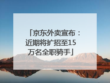 京东外卖宣布：近期将扩招至15万名全职骑手