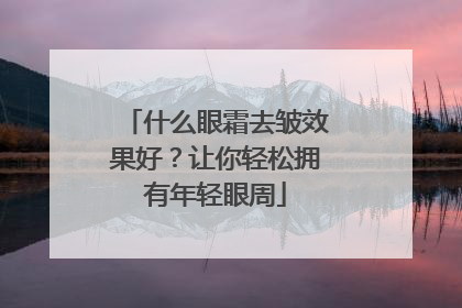 什么眼霜去皱效果好？让你轻松拥有年轻眼周