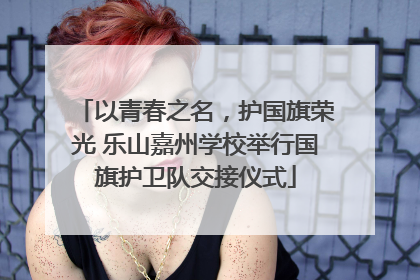 以青春之名，护国旗荣光 乐山嘉州学校举行国旗护卫队交接仪式