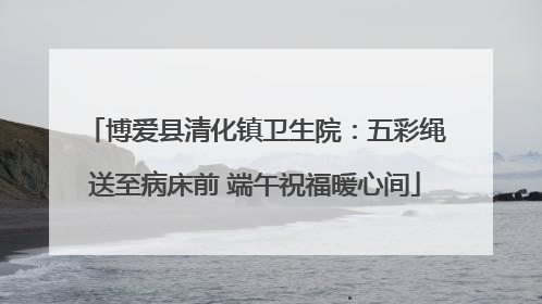 博爱县清化镇卫生院：五彩绳送至病床前 端午祝福暖心间