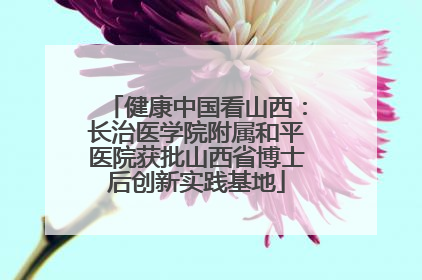健康中国看山西：长治医学院附属和平医院获批山西省博士后创新实践基地