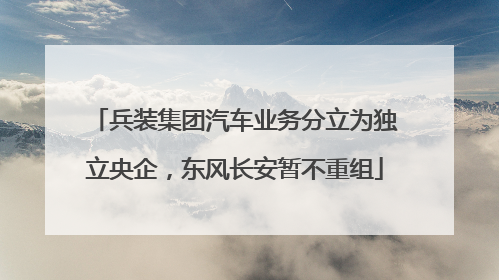 兵装集团汽车业务分立为独立央企，东风长安暂不重组