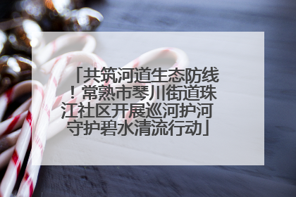 共筑河道生态防线！常熟市琴川街道珠江社区开展巡河护河守护碧水清流行动