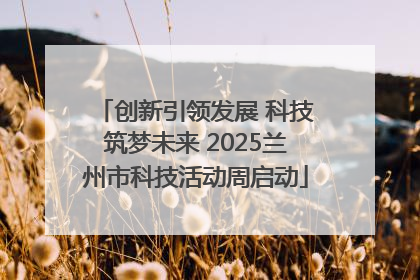 创新引领发展 科技筑梦未来 2025兰州市科技活动周启动