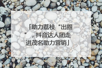 助力荔枝“出圈”，抖音达人团走进茂名助力营销