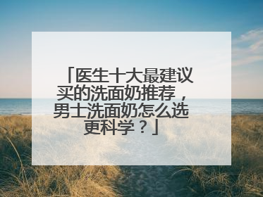 医生十大最建议买的洗面奶推荐，男士洗面奶怎么选更科学？