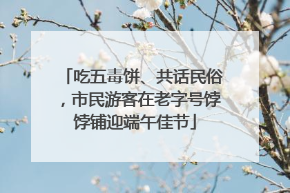 吃五毒饼、共话民俗，市民游客在老字号饽饽铺迎端午佳节