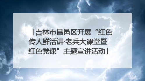 吉林市昌邑区开展“红色传人鲜活讲·老兵大课堂暨红色党课”主题宣讲活动