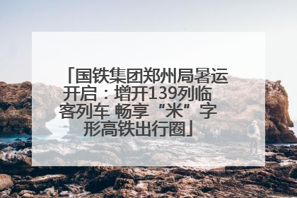 国铁集团郑州局暑运开启：增开139列临客列车 畅享“米”字形高铁出行圈