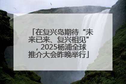 在复兴岛期待“未来已来、复兴相见”，2025杨浦全球推介大会昨晚举行