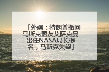 外媒：特朗普撤回马斯克盟友艾萨克曼出任NASA局长提名，马斯克失望