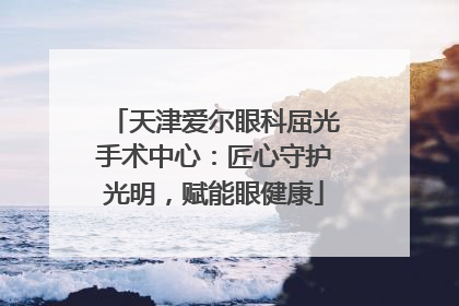 天津爱尔眼科屈光手术中心：匠心守护光明，赋能眼健康