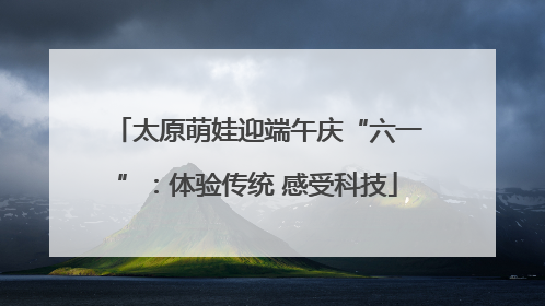 太原萌娃迎端午庆“六一”：体验传统 感受科技
