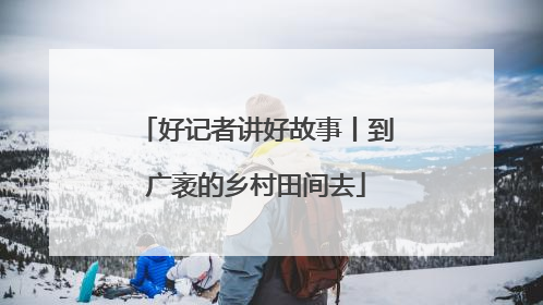 好记者讲好故事丨到广袤的乡村田间去